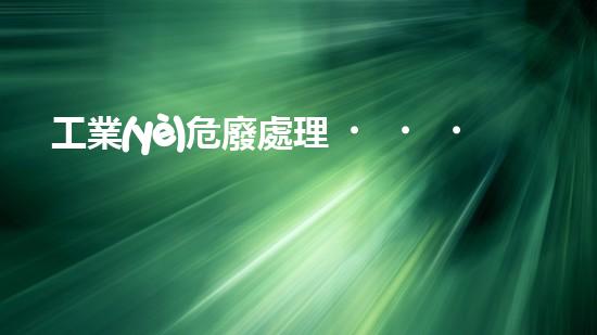 工業(yè)危廢處理，綠色守護(hù)者，護(hù)航美麗家園